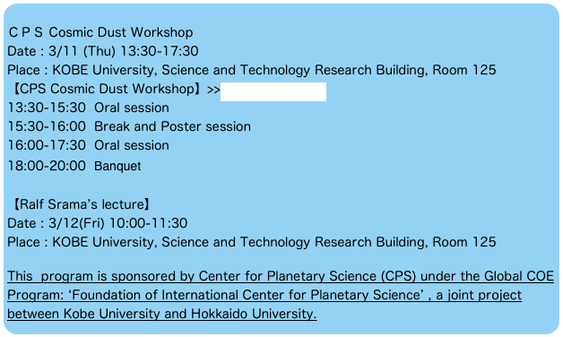 
ＣＰＳ Cosmic Dust Workshop
Date : 3/11 (Thu) 13:30-17:30
Place : KOBE University, Science and Technology Research Building, Room 125
【CPS Cosmic Dust Workshop】>>more information
13:30-15:30  Oral session
15:30-16:00  Break and Poster session
16:00-17:30  Oral session
18:00-20:00  Banquet

【Ralf Srama’s lecture】
Date : 3/12(Fri) 10:00-11:30
Place : KOBE University, Science and Technology Research Building, Room 125

This  program is sponsored by Center for Planetary Science (CPS) under the Global COE Program: ‘Foundation of International Center for Planetary Science’ , a joint project between Kobe University and Hokkaido University.  
※この研究会はCPS（惑星科学研究センター）／神戸大学ー北海道大学グローバルCOEプログラ
ム「惑星科学国際教育研究拠点の構築」から援助を受けています。
